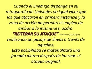 Cuando el Enemigo disponga en su
retaguardia de Unidades de igual valor que
las que atacaron en primera instancia y la
zona de acción no permita el empleo de
ambas a la misma vez, podrá
“REITERAR SU ATAQUE”“REITERAR SU ATAQUE” PPO Aulas II,D,2,d,(3),(a)
realizando un pasaje de líneas a través de
aquellas.
Esta posibilidad se materializará una
jornada diurna después de lanzado el
ataque original.
 
