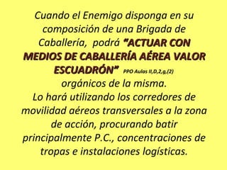 Cuando el Enemigo disponga en su
composición de una Brigada de
Caballería, podrá “ACTUAR CON“ACTUAR CON
MEDIOS DE CABALLERÍA AÉREA VALORMEDIOS DE CABALLERÍA AÉREA VALOR
ESCUADRÓN”ESCUADRÓN” PPO Aulas II,D,2,g,(2)
orgánicos de la misma.
Lo hará utilizando los corredores de
movilidad aéreos transversales a la zona
de acción, procurando batir
principalmente P.C., concentraciones de
tropas e instalaciones logísticas.
 