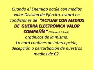 Cuando el Enemigo actúe con medios
valor División de Ejército, estará en
condiciones de “ACTUAR CON MEDIOS“ACTUAR CON MEDIOS
DE GUERRA ELECTRÓNICA VALORDE GUERRA ELECTRÓNICA VALOR
COMPAÑÍA”COMPAÑÍA” PPO Aulas II,D,2,g,(2)
orgánicos de la misma.
Lo hará confines de intercepción,
decepción o perturbación de nuestros
medios de C2.
 
