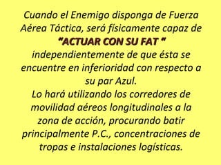Cuando el Enemigo disponga de Fuerza
Aérea Táctica, será físicamente capaz de
“ACTUAR CON SU FAT ““ACTUAR CON SU FAT “
independientemente de que ésta se
encuentre en inferioridad con respecto a
su par Azul.
Lo hará utilizando los corredores de
movilidad aéreos longitudinales a la
zona de acción, procurando batir
principalmente P.C., concentraciones de
tropas e instalaciones logísticas.
 