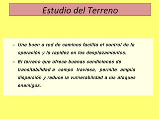 – Una buen a red de caminos facilita el control de la
operación y la rapidez en los desplazamientos.
– El terreno que ofrece buenas condiciones de
transitabilidad a campo traviesa, permite amplia
dispersión y reduce la vulnerabilidad a los ataques
enemigos.
Estudio del Terreno
 