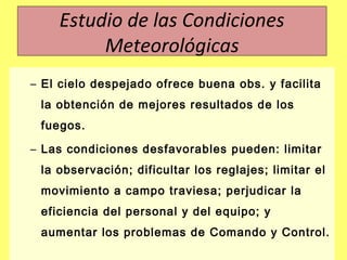 – El cielo despejado ofrece buena obs. y facilita
la obtención de mejores resultados de los
fuegos.
– Las condiciones desfavorables pueden: limitar
la observación; dificultar los reglajes; limitar el
movimiento a campo traviesa; perjudicar la
eficiencia del personal y del equipo; y
aumentar los problemas de Comando y Control.
Estudio de las Condiciones
Meteorológicas
 
