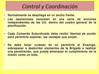 • Normalmente se despliega en un ancho frente.
• Las operaciones consisten en una serie de acciones
independientes de las UU. dentro del cuadro general de la
planificación.
• Cada Comando Subordinado debe recibir libertad de acción
para permitirle explotar, las ventajas que surjan.
• Se debe tener cuidado de no permitirle al Enemigo,
sobrepasar o desbordar elementos de la Brigada o realizar
una penetración, que pueda amenazar el cumplimiento de la
misión como un todo.
Control y Coordinación
 