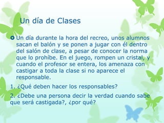 Un día de Clases
 Un día durante la hora del recreo, unos alumnos
sacan el balón y se ponen a jugar con él dentro
del salón de clase, a pesar de conocer la norma
que lo prohíbe. En el juego, rompen un cristal, y
cuando el profesor se entera, los amenaza con
castigar a toda la clase si no aparece el
responsable.
1. ¿Qué deben hacer los responsables?
2. ¿Debe una persona decir la verdad cuando sabe
que será castigada?, ¿por qué?
 