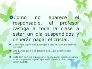 Como no aparece el
responsable, el profesor
castiga a toda la clase a
estar un día suspendidos y
deberán pagar el cristal.
 ¿Crees que el profesor al castigar a toda la clase, ha hecho lo
correcto?
 Si te parece que no ha actuado bien, ¿qué debería haber
hecho?
 ¿Está bien que sea el profesor el que toma las medidas cuando
no se cumplan las reglas? ¿por qué? ¿Quién y cómo debería
tomar medida?
 