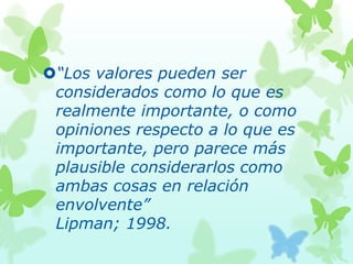 “Los valores pueden ser
considerados como lo que es
realmente importante, o como
opiniones respecto a lo que es
importante, pero parece más
plausible considerarlos como
ambas cosas en relación
envolvente”
Lipman; 1998.
 