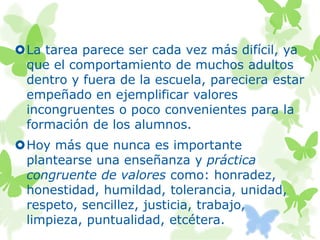 La tarea parece ser cada vez más difícil, ya
que el comportamiento de muchos adultos
dentro y fuera de la escuela, pareciera estar
empeñado en ejemplificar valores
incongruentes o poco convenientes para la
formación de los alumnos.
Hoy más que nunca es importante
plantearse una enseñanza y práctica
congruente de valores como: honradez,
honestidad, humildad, tolerancia, unidad,
respeto, sencillez, justicia, trabajo,
limpieza, puntualidad, etcétera.
 