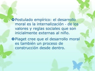 Postulado empírico: el desarrollo
moral es la internalización ‐ de los
valores y reglas sociales que son
inicialmente externas al niño.
Piaget cree que el desarrollo moral
es también un proceso de
construcción desde dentro.
 