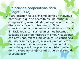 Relaciones cooperativas para
Piaget(1932):
 “Para descubrirse a sí mismo como un individuo
particular lo que se necesita es una continua
comparación, resultado de una oposición, de una
discusión y de un control mutuo. Solo
conociendo nuestra naturaleza individual con sus
limitaciones y con sus recursos nos hacemos
capaces de salir de nosotros mismos y colaborar
con otras naturalezas individuales. La conciencia
de uno mismo es, pues, a la vez un producto y
una condición de cooperación. La autonomía es
un poder que solo se puede conquistar desde
dentro y que no se ejerce más que en el seno de
la cooperación”.
 