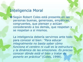 Inteligencia Moral
 Según Robert Coles está presente en las
personas buenas, generosas, empáticas,
congruentes, que piensan y actúan
considerando a los demás, que respetan y
se respetan a sí mismos.
La inteligencia debería servirnos ante todo
para conocer el bien: “Para educar
integralmente no basta saber cómo
funciona el cerebro ni cuál es la estructura
y la dinámica de las emociones. Es preciso
conocer dónde está el bien y tratar de
ponerlo en práctica” (Coles, 1998).
 