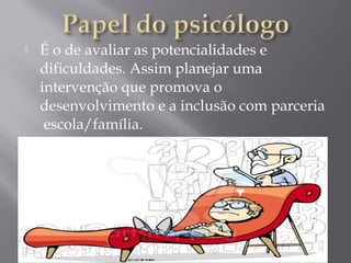  É o de avaliar as potencialidades e
dificuldades. Assim planejar uma
intervenção que promova o
desenvolvimento e a inclusão com parceria
escola/família.
 