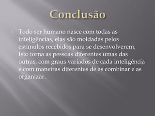  Todo ser humano nasce com todas as
inteligências, elas são moldadas pelos
estímulos recebidos para se desenvolverem.
Isto torna as pessoas diferentes umas das
outras, com graus variados de cada inteligência
e com maneiras diferentes de as combinar e as
organizar.
 