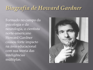 Formado no campo da
psicologia e da
neurologia, o cientista
norte-americano
Howard Gardner
causou forte impacto
na área educacional
com sua teoria das
inteligências
múltiplas.
 