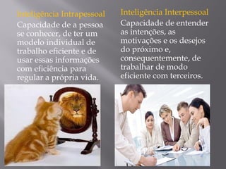 Inteligência Intrapessoal
Capacidade de a pessoa
se conhecer, de ter um
modelo individual de
trabalho eficiente e de
usar essas informações
com eficiência para
regular a própria vida.
Inteligência Interpessoal
Capacidade de entender
as intenções, as
motivações e os desejos
do próximo e,
consequentemente, de
trabalhar de modo
eficiente com terceiros.
 