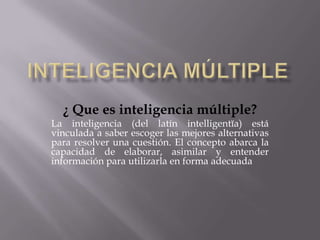 Inteligencia Múltiple ¿ Que es inteligencia múltiple? La inteligencia (del latín intelligentĭa) está vinculada a saber escoger las mejores alternativas para resolver una cuestión. El concepto abarca la capacidad de elaborar, asimilar y entender información para utilizarla en forma adecuada 