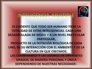 INTELIGENCIA  MULTIPLE ES EVIDENTE QUE TODO SER HUMANO TIENE LA TOTALIDAD DE ESTAS INTELIGENCIAS. CADA UNA DESARROLLADA DE MODO Y A UN NIVEL PARTICULAR PARTICULAR, PRODUCTO DE LA DOTACIÓN BIOLÓGICA DE CADA UNO, DE SU INTERACCIÓN CON EL AMBIENTE Y DE LA CULTURA EN QUE CRECIMOS. LAS COMBINAMOS Y LAS USAMOS EN DIFERENTES GRADOS, DE MANERA PERSONAL Y ÚNICA DEPENDIENDO DE NUESTRAS NECESIDADES 