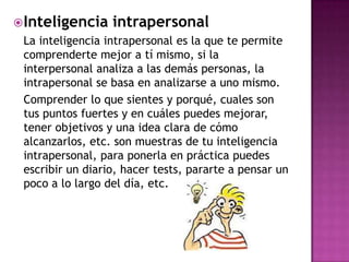  Inteligencia    intrapersonal
 La inteligencia intrapersonal es la que te permite
 comprenderte mejor a tí mismo, si la
 interpersonal analiza a las demás personas, la
 intrapersonal se basa en analizarse a uno mismo.
 Comprender lo que sientes y porqué, cuales son
 tus puntos fuertes y en cuáles puedes mejorar,
 tener objetivos y una idea clara de cómo
 alcanzarlos, etc. son muestras de tu inteligencia
 intrapersonal, para ponerla en práctica puedes
 escribir un diario, hacer tests, pararte a pensar un
 poco a lo largo del día, etc.
 