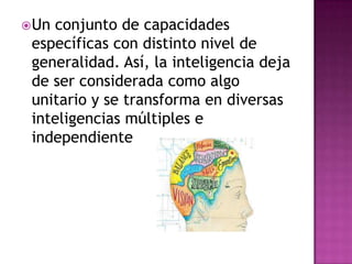  Unconjunto de capacidades
 específicas con distinto nivel de
 generalidad. Así, la inteligencia deja
 de ser considerada como algo
 unitario y se transforma en diversas
 inteligencias múltiples e
 independiente
 