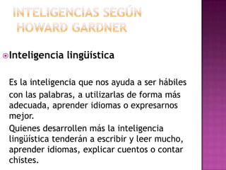  Inteligencia   lingüística

 Es la inteligencia que nos ayuda a ser hábiles
 con las palabras, a utilizarlas de forma más
 adecuada, aprender idiomas o expresarnos
 mejor.
 Quienes desarrollen más la inteligencia
 lingüística tenderán a escribir y leer mucho,
 aprender idiomas, explicar cuentos o contar
 chistes.
 