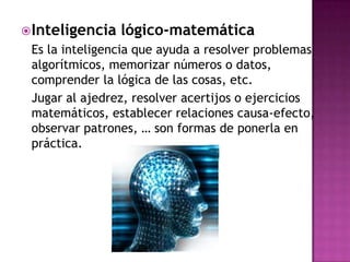  Inteligencia   lógico-matemática
 Es la inteligencia que ayuda a resolver problemas
 algorítmicos, memorizar números o datos,
 comprender la lógica de las cosas, etc.
 Jugar al ajedrez, resolver acertijos o ejercicios
 matemáticos, establecer relaciones causa-efecto,
 observar patrones, … son formas de ponerla en
 práctica.
 