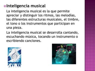  Inteligencia   musical
 La inteligencia musical es la que permite
 apreciar y distinguir los ritmos, las melodías,
 las diferentes estructuras musicales, el timbre,
 el tono o los instrumentos que participan en
 una pieza.
 La inteligencia musical se desarrolla cantando,
 escuchando música, tocando un instrumento o
 escribiendo canciones.
 