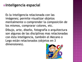  Inteligencia   espacial

 Es la inteligencia relacionada con las
 imágenes; permite visualizar objetos
 mentalmente o comprender la composición de
 los mismos, comprarar colores, etc.
 Dibujo, arte, diseño, fotografía o arquitectura
 son algunas de las disciplinas mas relacionadas
 con ésta inteligencia, también el Mecano o
 Lego están relacionados (objetos en 3
 dimensiones).
 