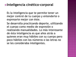  Inteligencia   cinético-corporal

 Es la inteligencia que te permite tener un
 mejor control de tu cuerpo y entenderte o
 expresarte mejor con éste.
 Se desarrolla practicando deporte, utilizando
 el cuerpo como medio de expresión o
 realizando manualidades. Lo más interesante
 de ésta inteligencia es que años atrás a
 quienes eran muy hábiles con su cuerpo pero
 poco hábiles con los números o las letras no
 se les consideraba inteligentes.
 
