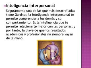  Inteligencia   interpersonal
 Seguramente una de las que más desarrolladas
 tiene Gardner, la inteligencia interpersonal te
 permite comprender a los demás y su
 comportamiento. Es la inteligencia que te
 permite relacionarte mejor con las personas, y
 por tanto, la clave de que los resultados
 académicos y profesionales no siempre vayan
 de la mano.
 