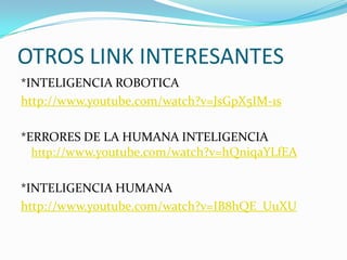 OTROS LINK INTERESANTES
*INTELIGENCIA ROBOTICA
http://www.youtube.com/watch?v=JsGpX5IM-1s

*ERRORES DE LA HUMANA INTELIGENCIA
  http://www.youtube.com/watch?v=hQniqaYLfEA


*INTELIGENCIA HUMANA
http://www.youtube.com/watch?v=IB8hQE_UuXU
 