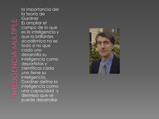 la importancia del
la teoría de
Gardner
Es ampliar el
campo de lo que
es la inteligencia y
que la brillantes
académico no es
todo si no que
cada uno
desarrolla su
inteligencia como
deportistas y
científicos cada
uno tiene su
inteligencia.
Gardner define la
inteligencia como
una capacidad y
destreza que se
puede desarrollar
 