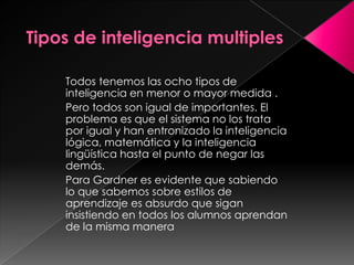 Todos tenemos las ocho tipos de
inteligencia en menor o mayor medida .
Pero todos son igual de importantes. El
problema es que el sistema no los trata
por igual y han entronizado la inteligencia
lógica, matemática y la inteligencia
lingüística hasta el punto de negar las
demás.
Para Gardner es evidente que sabiendo
lo que sabemos sobre estilos de
aprendizaje es absurdo que sigan
insistiendo en todos los alumnos aprendan
de la misma manera
 