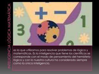 es la que utilizamos para resolver problemas de lógica y
matemáticas. Es la inteligencia que tiene los científicos se
corresponde con el modo de pensamiento del hemisferio
lógica y con lo nuestra cultura ha considerado siempre
como la única inteligencia.
 