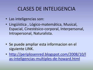 CLASES DE INTELIGENCIA
• Las inteligencias son:
• Lingüística , Lógico-matemática, Musical,
  Espacial, Cinestésico-corporal, Interpersonal,
  Intrapersonal, Naturalista.

• Se puede ampliar esta informacion en el
  siguiente LINK.
• http://periplosenred.blogspot.com/2008/10/l
  as-inteligencias-multiples-de-howard.html
 