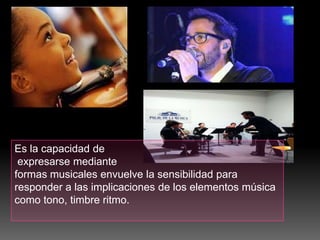 Es la capacidad de
expresarse mediante
formas musicales envuelve la sensibilidad para
responder a las implicaciones de los elementos música
como tono, timbre ritmo.

 