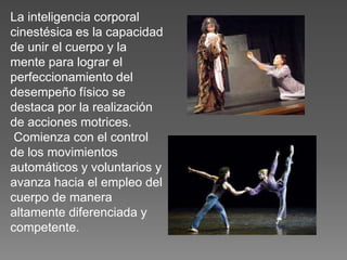 La inteligencia corporal
cinestésica es la capacidad
de unir el cuerpo y la
mente para lograr el
perfeccionamiento del
desempeño físico se
destaca por la realización
de acciones motrices.
Comienza con el control
de los movimientos
automáticos y voluntarios y
avanza hacia el empleo del
cuerpo de manera
altamente diferenciada y
competente.

 