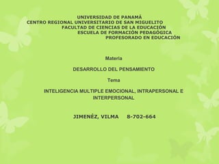 UNIVERSIDAD DE PANAMÁ
CENTRO REGIONAL UNIVERSITARIO DE SAN MIGUELITO
FACULTAD DE CIENCIAS DE LA EDUCACIÓN
ESCUELA DE FORMACIÓN PEDAGÓGICA
PROFESORADO EN EDUCACIÓN
Materia
DESARROLLO DEL PENSAMIENTO
Tema
INTELIGENCIA MULTIPLE EMOCIONAL, INTRAPERSONAL E
INTERPERSONAL
JIMENÉZ, VILMA 8-702-664
 