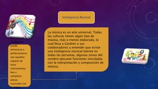 Inteligencia Musical
La música es un arte universal. Todas
las culturas tienen algún tipo de
música, más o menos elaborada, lo
cual lleva a Gardner y sus
colaboradores a entender que existe
una inteligencia musical latente en
todas las personas, algunas zonas del
cerebro ejecutan funciones vinculadas
con la interpretación y composición de
música.
Otro tipo de
inteligencia,
puede
entrenarse y
perfeccionarse.
son aquellos
capaces de
tocar
instrumentos,
leer y
componer
piezas
musicales con
facilidad.
 