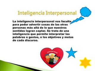 La inteligencia interpersonal nos faculta
para poder advertir cosas de las otras
personas más allá de lo que nuestros
sentidos logran captar. Se trata de una
inteligencia que permite interpretar las
palabras o gestos, o los objetivos y metas
de cada discurso.