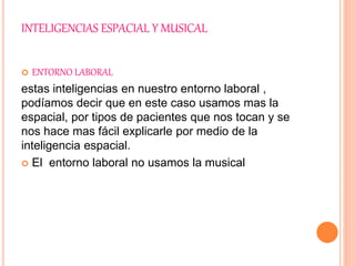 INTELIGENCIAS ESPACIAL Y MUSICAL
 ENTORNO LABORAL
estas inteligencias en nuestro entorno laboral ,
podíamos decir que en este caso usamos mas la
espacial, por tipos de pacientes que nos tocan y se
nos hace mas fácil explicarle por medio de la
inteligencia espacial.
 El entorno laboral no usamos la musical
 