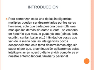 INTRODUCCION
 Para comenzar, cada una de las inteligencias
múltiples pueden ser desarrolladas por los seres
humanos, solo que cada persona desarrolla una
mas que las demás sin darse cuenta, se empeña
en hacer lo que mas, le gusta ya sea ( pintar, leer,
escribir, cantar, bailar etc.) infinidad de cosas que
van de la mano con las inteligencias pocos
desconocíamos este tema desarrollamos algo sin
saber el por que, a continuación aplicaremos estas
inteligencias en nuestro diario a vivir como lo es en
nuestro entorno laboral, familiar y personal.
 