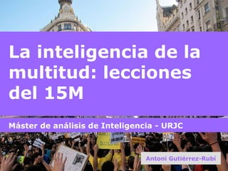 La inteligencia de la multitud: lecciones del 15M Antoni Gutiérrez-Rubí Máster de análisis de Inteligencia - URJC 