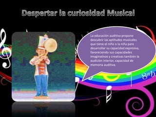 La educación auditiva propone
descubrir las aptitudes musicales
que tiene el niño o la niña para
desarrollar su capacidad expresiva,
favoreciendo sus capacidades
imaginativas y creativas también la
audición interior, capacidad de
memoria auditiva.
 