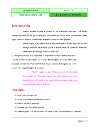 Inteligencia Musical UCV - CIS
Practrica Laboratorio- S05 Dra. Diana Fiestas Agramonte
página → 3
INTRODUCCIÓN
Howard Gardner propone el modelo de las inteligencias múltiples. Este modelo
propugna que no existe una única inteligencia, sino una multiplicidad de varias, concretamente siete:
lógica, lingüística, espacial, interpersonal, kinestésica, musical e intra-personal.
Hemos elegido la inteligencia musical porque nos parece un tema muy atractivo para
trabajar con niños de primaria, ya que la música puede ser un recurso divertido y
ameno con lo que trabajar ejercicios didácticos.
La inteligencia musical es la capacidad de expresarse mediante formas musicales.
Consiste en tener la capacidad y los recursos técnicos para, utilizando materiales
musicales, expresar las situaciones humanas; dar, sin palabras, todo aquello que ya no
pueden decir las palabras pero sí la música.
Nuestro equipo ha desarrollado una serie de actividades
que trabajan la inteligencia musical, las cuales pueden tener una
duración y un nivel acorde a las características del aula, según crea
conveniente el profesor o profesora.
OBJETIVOS
01. Desarrollar la imaginación.
02. Llevar situaciones cotidianas al aula musical.
03. Convivir y trabajar en equipo.
04. Expresar emociones y sentimientos.
05. Aprender y practicar las cualidades del sonido (altura, timbre intensidad y duración).
 