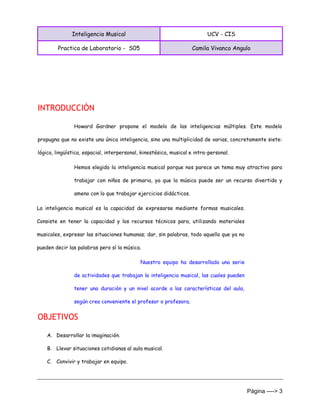 Inteligencia Musical UCV - CIS
Practica de Laboratorio - S05 Camila Vivanco Angulo
Página ----> 3
INTRODUCCIÓN
Howard Gardner propone el modelo de las inteligencias múltiples. Este modelo
propugna que no existe una única inteligencia, sino una multiplicidad de varias, concretamente siete:
lógica, lingüística, espacial, interpersonal, kinestésica, musical e intra-personal.
Hemos elegido la inteligencia musical porque nos parece un tema muy atractivo para
trabajar con niños de primaria, ya que la música puede ser un recurso divertido y
ameno con lo que trabajar ejercicios didácticos.
La inteligencia musical es la capacidad de expresarse mediante formas musicales.
Consiste en tener la capacidad y los recursos técnicos para, utilizando materiales
musicales, expresar las situaciones humanas; dar, sin palabras, todo aquello que ya no
pueden decir las palabras pero sí la música.
Nuestro equipo ha desarrollado una serie
de actividades que trabajan la inteligencia musical, las cuales pueden
tener una duración y un nivel acorde a las características del aula,
según crea conveniente el profesor o profesora.
OBJETIVOS
A. Desarrollar la imaginación.
B. Llevar situaciones cotidianas al aula musical.
C. Convivir y trabajar en equipo.
 
