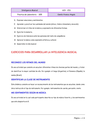 Inteligencia Musical UCV - CIS
Practica de Laboratorio - S05 Camila Vivanco Angulo
Página ----> 4
D. Expresar emociones y sentimientos.
E. Aprender y practicar las cualidades del sonido (altura, timbre intensidad y duración).
★ Interiorizar el ritmo de la música y expresarlo de diferentes formas.
★ Ejercitar la memoria.
★ Ejercicio de tolerancia ante las opiniones del resto de compañeros.
★ Apreciar la música como expresión artística y cultural.
★ Desarrollar el oído musical.
EJERCICIOS PARA DESARROLLAR LA INTELIGENCIA MUSICAL
RECONOCE LOS RITMOS DEL MUNDO
Es una actividad que consiste en escuchar diferentes ritmos de diversas partes del mundo, y tratar
de identificar la mayor cantidad de ello. Por ejemplo: el tango (Argentina), el flamenco (España), la
samba (Brasil).
IDENTIFICAR LA CLASE DE INSTRUMENTO
Esta dinámica consiste en hacer un reconocimiento de los instrumentos que se escuchan, dando como
única instrucción el tipo de instrumento. Por ejemplo: instrumentos de cuerda, percusión, viento.
MIS SENTIMIENTOS SEGÚN MI MÚSICA
Es una actividad en la cual cada participante describe su tipo de música favorito, y los sentimientos
que esta despierta en él.
 
