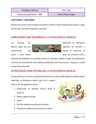 Inteligencia Musical UCV - CIS
Practica de Laboratorio - S05 Camila Vivanco Angulo
Página ----> 5
CANTANDO Y SINTIENDO
Escuche una canción, la cual se sepa en su mayoría y cántele al mismo tiempo que esta suena, y Luego
escriba todo lo que sintió realizando la actividad.
HABILIDADES QUE DESARROLLA LA INTELIGENCIA MUSICAL
Las personas que desarrollan su Inteligencia
Musical logran una alta capacidad de Atención y
Concentración, son capaces de identificar un
sonido o pieza musical desde sus primeras notas y
reproducirlas respetando sus cualidades sonoras sin dificultad, también es capaz de conceptualizar
el sentido de una melodía así como combinar sus elementos, de forma concreta o imaginaria, creando
nuevas formas musicales.
ESTRATEGIAS PARA ESTIMULAR LA INTELIGENCIA MUSICAL
Es importante que se brinde una adecuada estimulación a los niños desde temprana edad para lograr
desarrollar su Inteligencia musical, para ello se sugiere
llevar a cabo las siguientes acciones:
1. Proporcionar un ambiente musical desde la
gestación.
2. Realizar juegos musicales.
3. Cantar.
4. Facilitar elementos musicales en su entorno.
5. Proporcionar experiencias directas con la música.
 