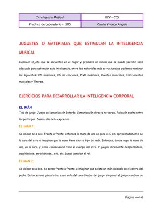 Inteligencia Musical UCV - CIS
Practica de Laboratorio - S05 Camila Vivanco Angulo
Página ----> 6
JUGUETES O MATERIALES QUE ESTIMULAN LA INTELIGENCIA
MUSICAL
Cualquier objeto que se encuentre en el hogar y produzca un sonido que se pueda percibir será
adecuado para estimular esta inteligencia, entre los materiales más estructurados podemos nombrar
los siguientes: CD musicales, CD de canciones, DVD musicales, Cuentos musicales, Instrumentos
musicales y Títeres.
EJERCICIOS PARA DESARROLLAR LA INTELIGENCIA CORPORAL
EL IMÁN
Tipo de juego: Juego de comunicación Interés: Comunicación directa no-verbal. Relación suelta entre
los partícipes. Desarrollo de la expresión
EL IMÁN 1:
Se ubican de a dos. Frente a frente; entonces la mano de uno se pone a 10 cm. aproximadamente de
la cara del otro e imaginan que la mano tiene cierto tipo de imán. Entonces, donde vaya la mano de
uno, va la cara, y como consecuencia todo el cuerpo del otro. Y juegan libremente desplazándose,
agachándose, enrollándose... etc. etc. Luego cambian el rol.
El IMÁN 2:
Se ubican de a dos. Se ponen frente a frente, e imaginan que existe un imán ubicado en el centro del
pecho. Entonces uno guía al otro; a una seña del coordinador del juego, sin parar el juego, cambian de
 