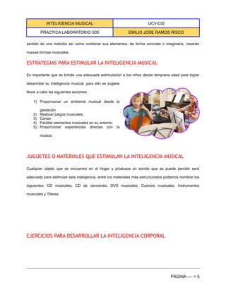 INTELIGENCIA MUSICAL UCV-CIS
PRACTICA LABORATORIO S05 EMILIO JOSE RAMOS RISCO
sentido de una melodía así como combinar sus elementos, de forma concreta o imaginaria, creando
nuevas formas musicales.
ESTRATEGIAS PARA ESTIMULAR LA INTELIGENCIA MUSICAL
Es importante que se brinde una adecuada estimulación a los niños desde temprana edad para lograr
desarrollar su Inteligencia musical, para ello se sugiere
llevar a cabo las siguientes acciones:
1) Proporcionar un ambiente musical desde la
gestación.
2) Realizar juegos musicales.
3) Cantar.
4) Facilitar elementos musicales en su entorno.
5) Proporcionar experiencias directas con la
música.
JUGUETES O MATERIALES QUE ESTIMULAN LA INTELIGENCIA MUSICAL
Cualquier objeto que se encuentre en el hogar y produzca un sonido que se pueda percibir será
adecuado para estimular esta inteligencia, entre los materiales más estructurados podemos nombrar los
siguientes: CD musicales, CD de canciones, DVD musicales, Cuentos musicales, Instrumentos
musicales y Títeres.
EJERCICIOS PARA DESARROLLAR LA INTELIGENCIA CORPORAL
PÁGINA ---- > 5
 