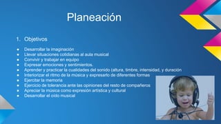 Planeación
1. Objetivos
● Desarrollar la imaginación
● Llevar situaciones cotidianas al aula musical
● Convivir y trabajar en equipo
● Expresar emociones y sentimientos.
● Aprender y practicar la cualidades del sonido (altura, timbre, intensidad, y duración
● Interiorizar el ritmo de la música y expresarlo de diferentes formas
● Ejercitar la memoria
● Ejercicio de tolerancia ante las opiniones del resto de compañeros
● Apreciar la música como expresión artística y cultural
● Desarrollar el oído musical
 