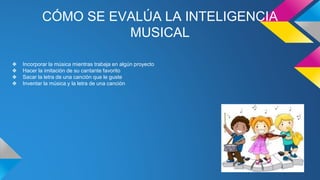 CÓMO SE EVALÚA LA INTELIGENCIA
MUSICAL
❖ Incorporar la música mientras trabaja en algún proyecto
❖ Hacer la imitación de su cantante favorito
❖ Sacar la letra de una canción que le guste
❖ Inventar la música y la letra de una canción
 